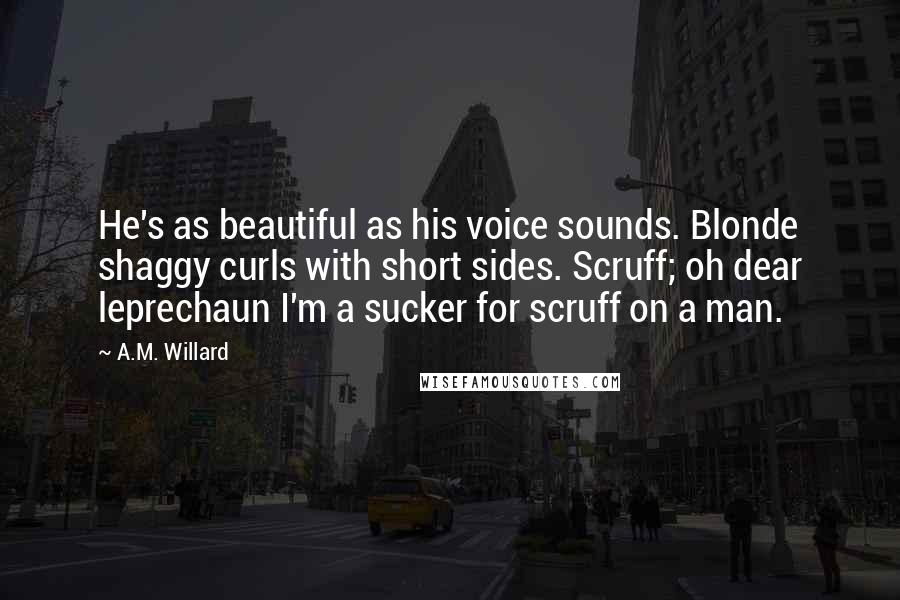 A.M. Willard Quotes: He's as beautiful as his voice sounds. Blonde shaggy curls with short sides. Scruff; oh dear leprechaun I'm a sucker for scruff on a man.