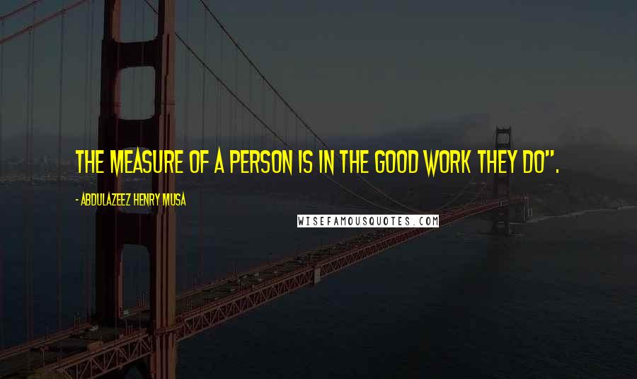 Abdulazeez Henry Musa Quotes: The measure of a person is in the good work they do".