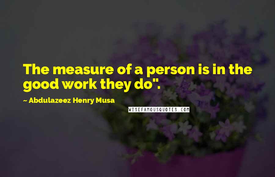 Abdulazeez Henry Musa Quotes: The measure of a person is in the good work they do".