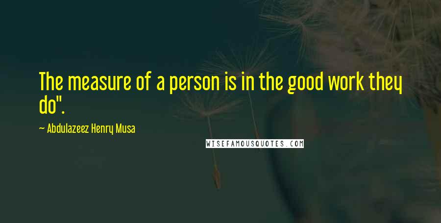 Abdulazeez Henry Musa Quotes: The measure of a person is in the good work they do".