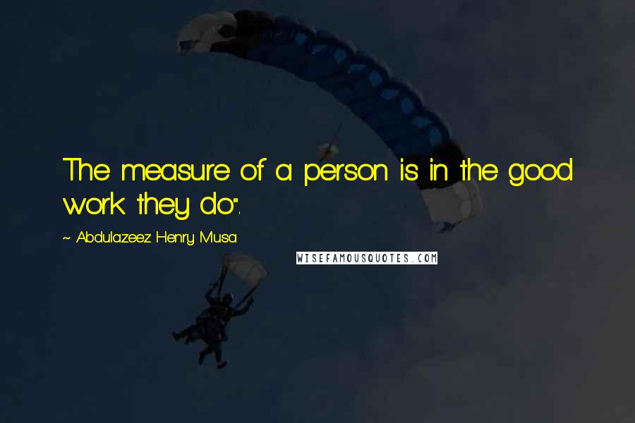 Abdulazeez Henry Musa Quotes: The measure of a person is in the good work they do".