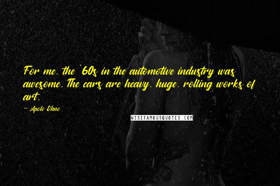 Apolo Ohno Quotes: For me, the '60s in the automotive industry was awesome. The cars are heavy, huge, rolling works of art.