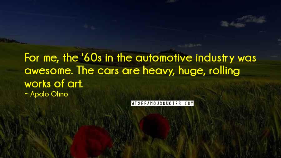 Apolo Ohno Quotes: For me, the '60s in the automotive industry was awesome. The cars are heavy, huge, rolling works of art.
