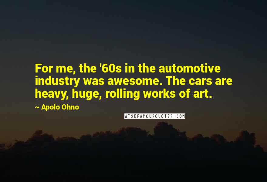 Apolo Ohno Quotes: For me, the '60s in the automotive industry was awesome. The cars are heavy, huge, rolling works of art.
