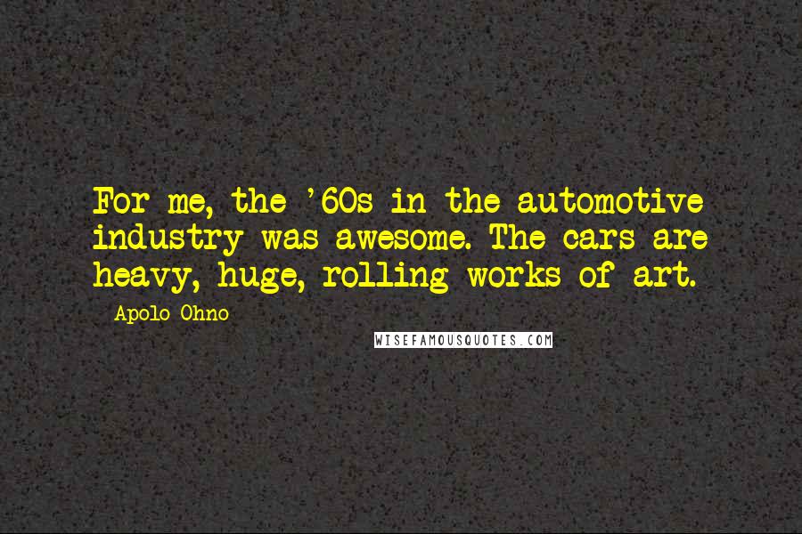 Apolo Ohno Quotes: For me, the '60s in the automotive industry was awesome. The cars are heavy, huge, rolling works of art.