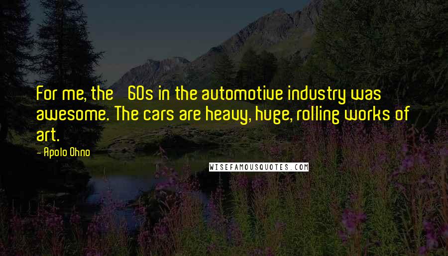 Apolo Ohno Quotes: For me, the '60s in the automotive industry was awesome. The cars are heavy, huge, rolling works of art.