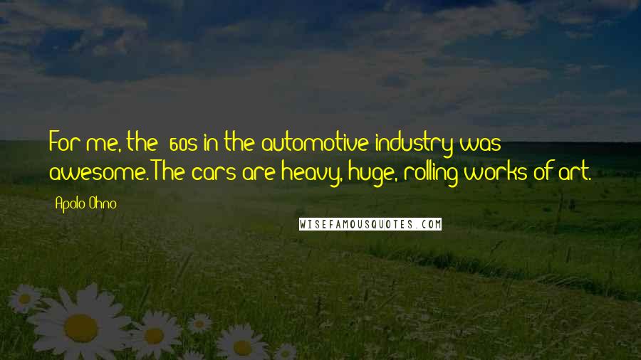 Apolo Ohno Quotes: For me, the '60s in the automotive industry was awesome. The cars are heavy, huge, rolling works of art.