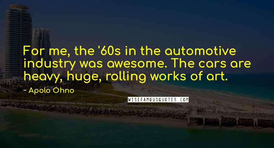 Apolo Ohno Quotes: For me, the '60s in the automotive industry was awesome. The cars are heavy, huge, rolling works of art.