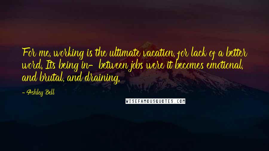 Ashley Bell Quotes: For me, working is the ultimate vacation, for lack of a better word. Its being in-between jobs were it becomes emotional, and brutal, and draining.