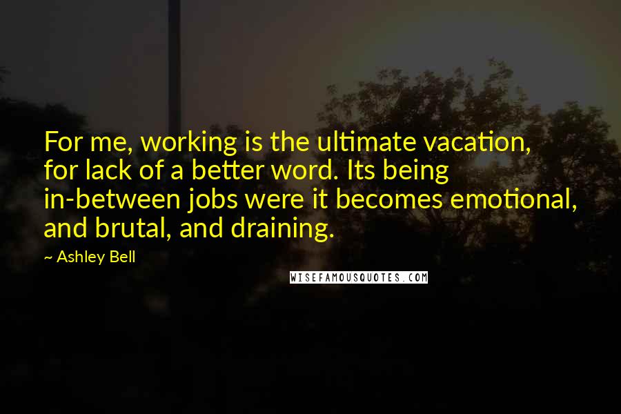 Ashley Bell Quotes: For me, working is the ultimate vacation, for lack of a better word. Its being in-between jobs were it becomes emotional, and brutal, and draining.