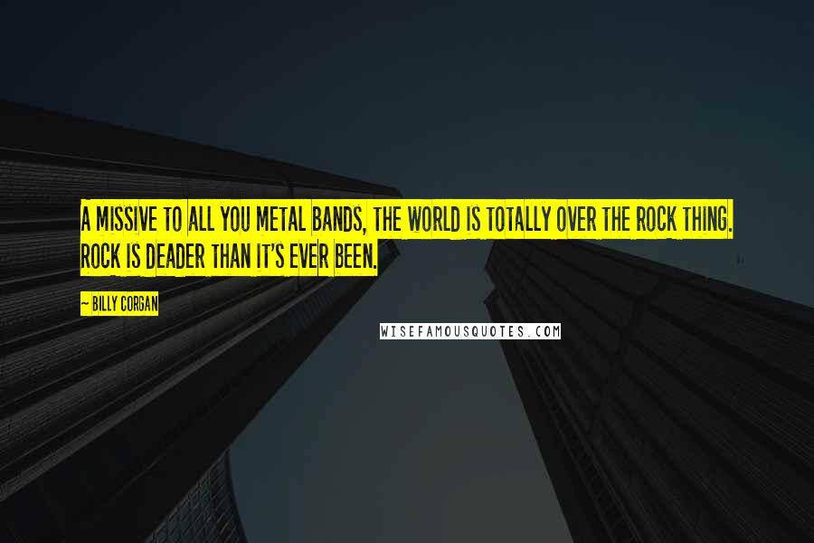 Billy Corgan Quotes: A missive to all you metal bands, the world is totally over the rock thing. Rock is deader than it's ever been.