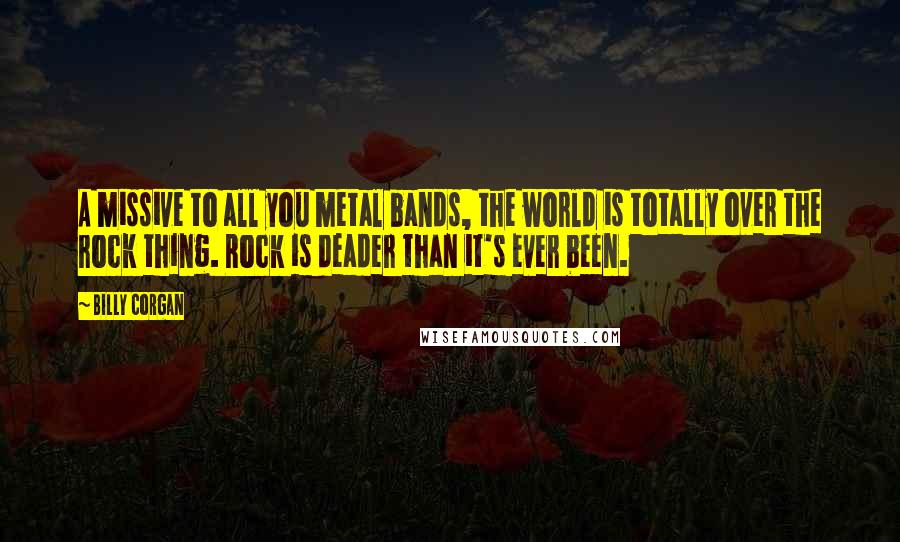 Billy Corgan Quotes: A missive to all you metal bands, the world is totally over the rock thing. Rock is deader than it's ever been.