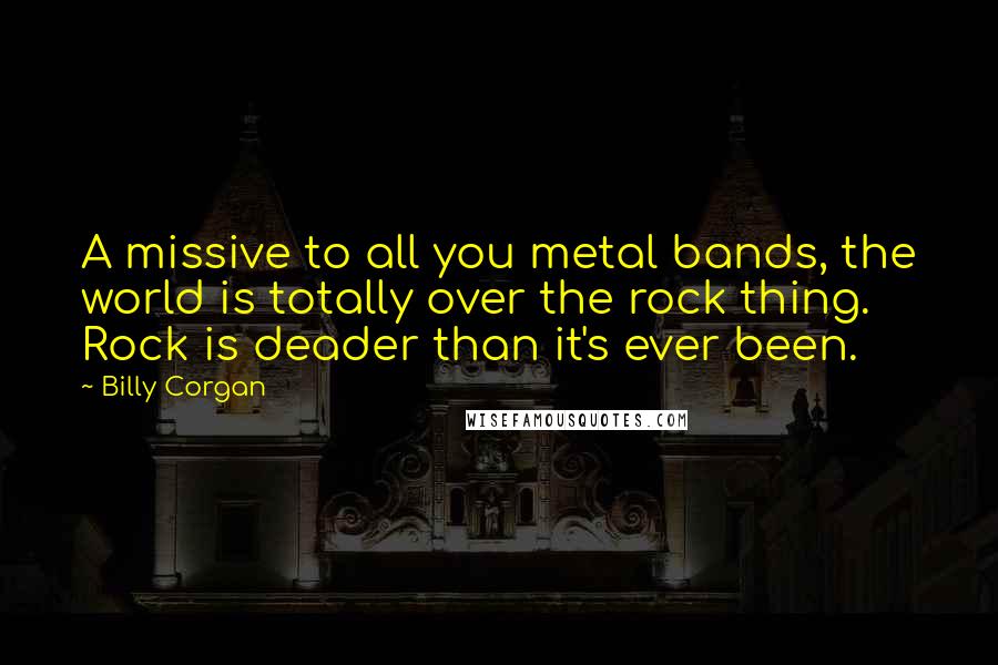 Billy Corgan Quotes: A missive to all you metal bands, the world is totally over the rock thing. Rock is deader than it's ever been.