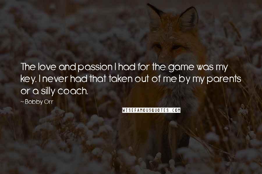 Bobby Orr Quotes: The love and passion I had for the game was my key. I never had that taken out of me by my parents or a silly coach.
