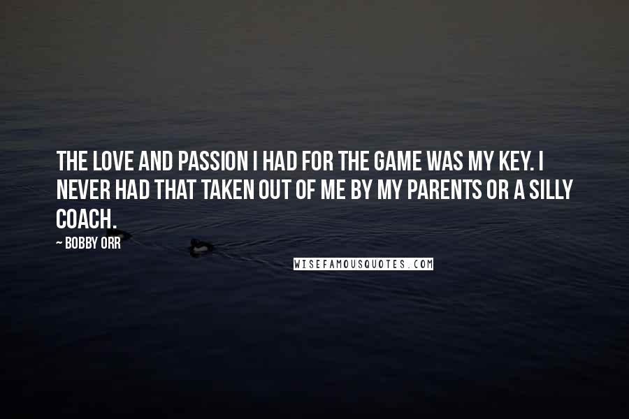 Bobby Orr Quotes: The love and passion I had for the game was my key. I never had that taken out of me by my parents or a silly coach.