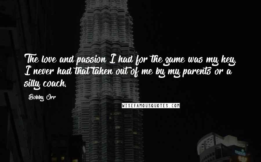 Bobby Orr Quotes: The love and passion I had for the game was my key. I never had that taken out of me by my parents or a silly coach.