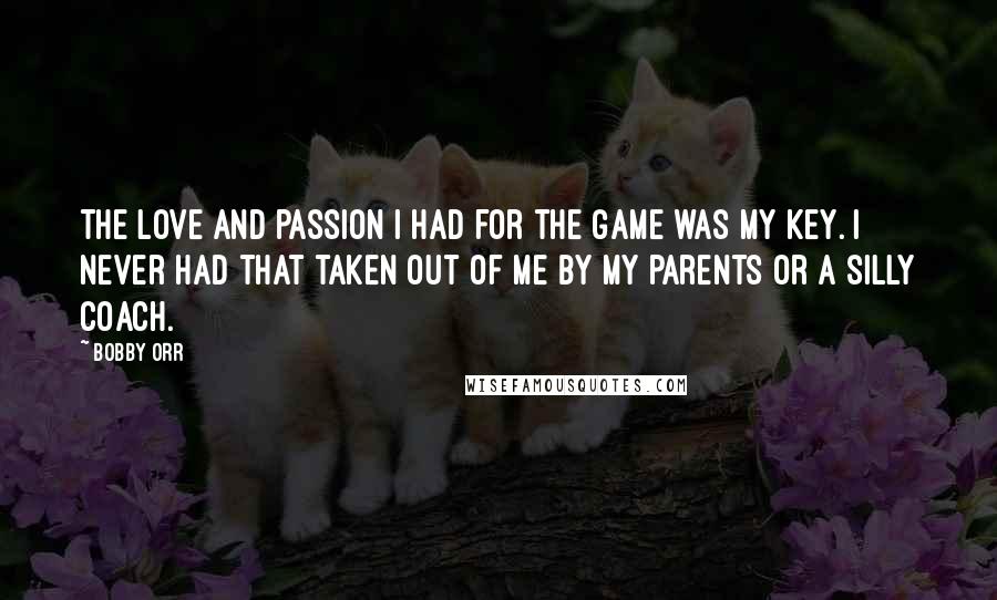 Bobby Orr Quotes: The love and passion I had for the game was my key. I never had that taken out of me by my parents or a silly coach.