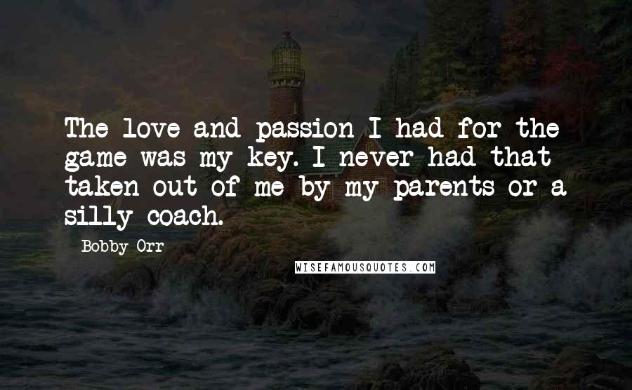 Bobby Orr Quotes: The love and passion I had for the game was my key. I never had that taken out of me by my parents or a silly coach.