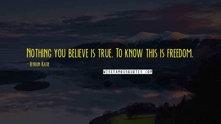 Byron Katie Quotes: Nothing you believe is true. To know this is freedom.
