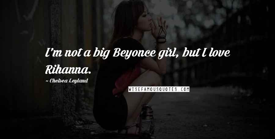 Chelsea Leyland Quotes: I'm not a big Beyonce girl, but I love Rihanna.