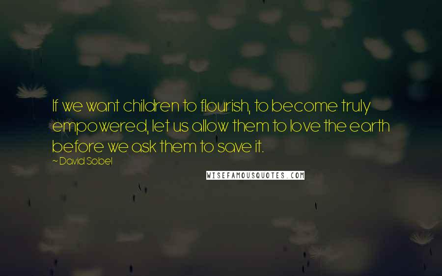 David Sobel Quotes: If we want children to flourish, to become truly empowered, let us allow them to love the earth before we ask them to save it.
