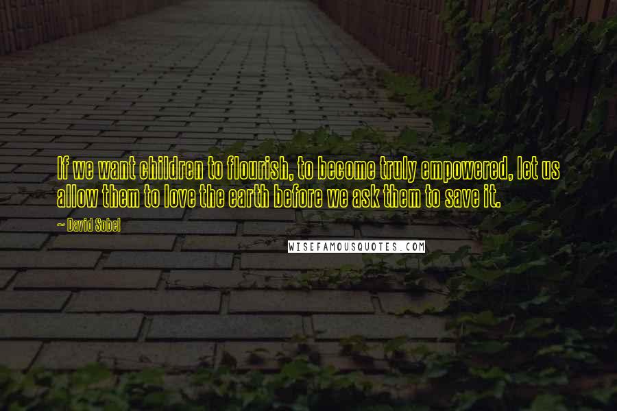 David Sobel Quotes: If we want children to flourish, to become truly empowered, let us allow them to love the earth before we ask them to save it.