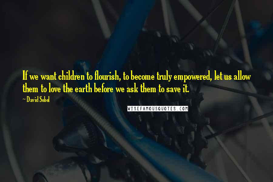 David Sobel Quotes: If we want children to flourish, to become truly empowered, let us allow them to love the earth before we ask them to save it.