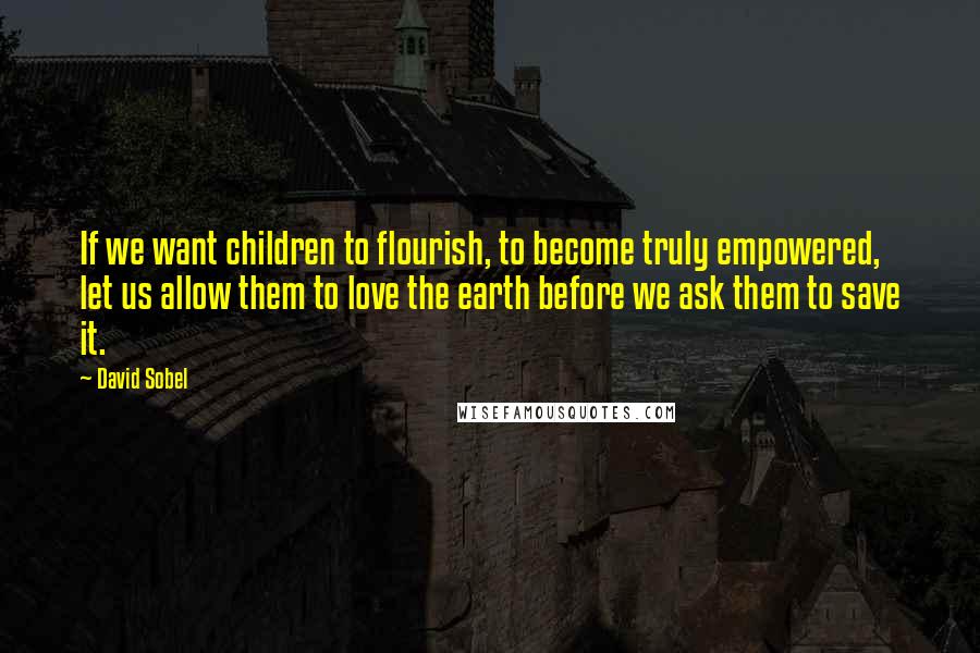 David Sobel Quotes: If we want children to flourish, to become truly empowered, let us allow them to love the earth before we ask them to save it.