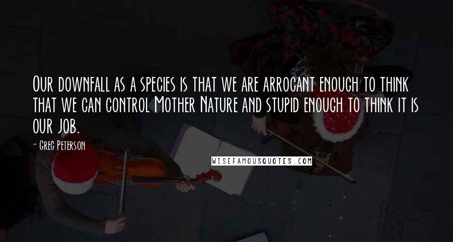 Greg Peterson Quotes: Our downfall as a species is that we are arrogant enough to think that we can control Mother Nature and stupid enough to think it is our job.