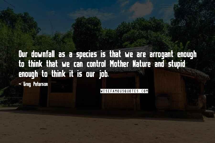 Greg Peterson Quotes: Our downfall as a species is that we are arrogant enough to think that we can control Mother Nature and stupid enough to think it is our job.
