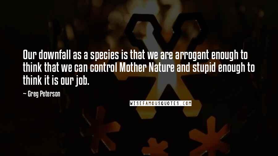 Greg Peterson Quotes: Our downfall as a species is that we are arrogant enough to think that we can control Mother Nature and stupid enough to think it is our job.