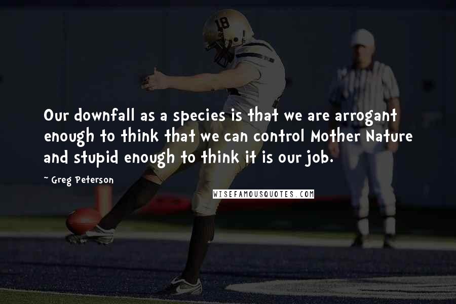 Greg Peterson Quotes: Our downfall as a species is that we are arrogant enough to think that we can control Mother Nature and stupid enough to think it is our job.