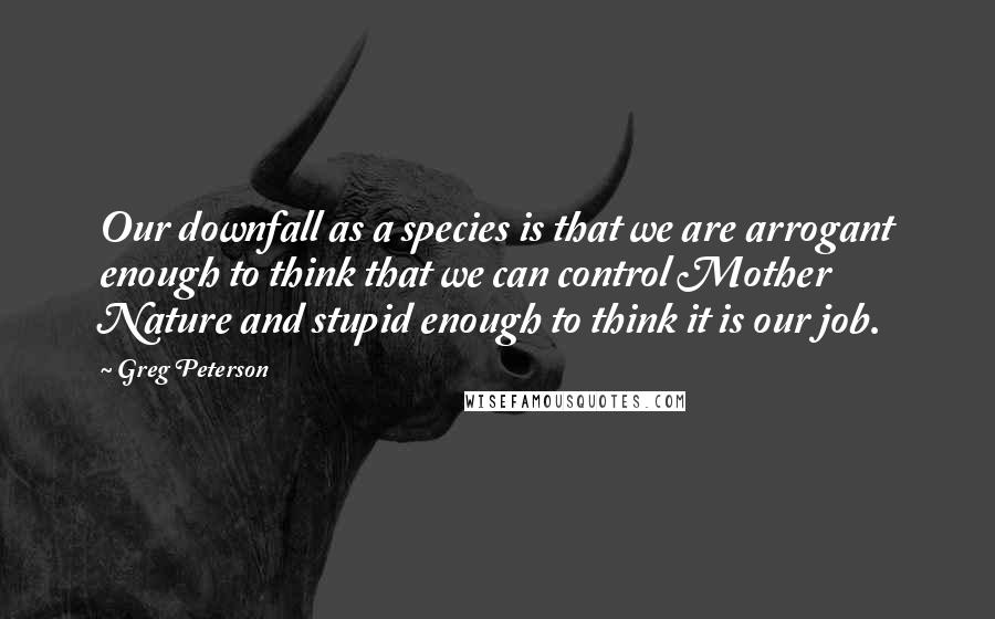 Greg Peterson Quotes: Our downfall as a species is that we are arrogant enough to think that we can control Mother Nature and stupid enough to think it is our job.