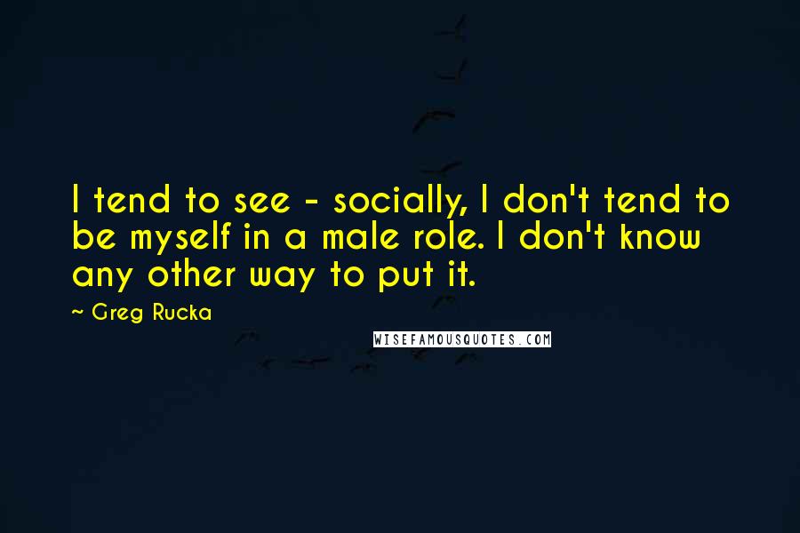 Greg Rucka Quotes: I tend to see - socially, I don't tend to be myself in a male role. I don't know any other way to put it.