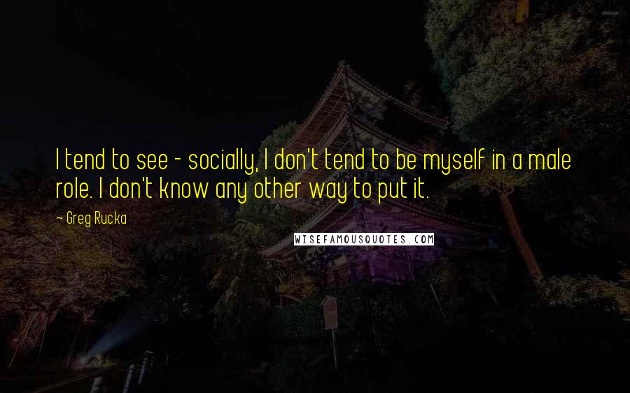 Greg Rucka Quotes: I tend to see - socially, I don't tend to be myself in a male role. I don't know any other way to put it.