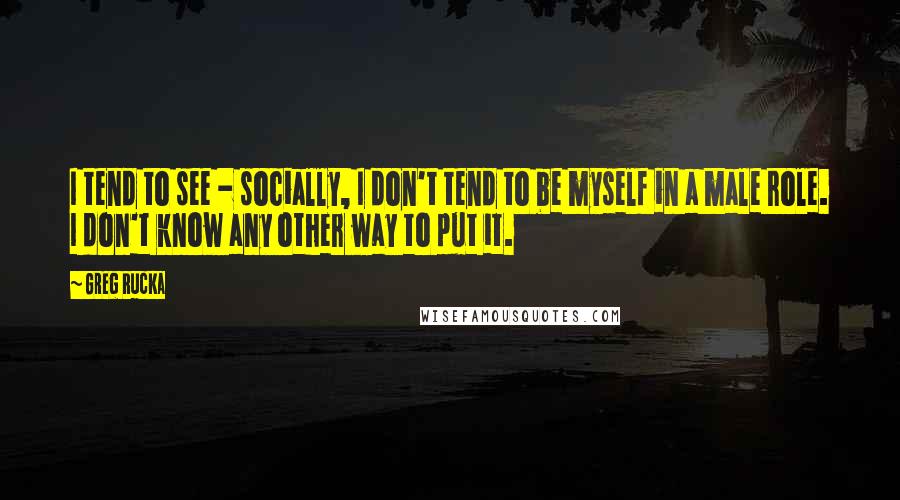 Greg Rucka Quotes: I tend to see - socially, I don't tend to be myself in a male role. I don't know any other way to put it.