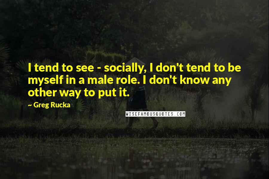 Greg Rucka Quotes: I tend to see - socially, I don't tend to be myself in a male role. I don't know any other way to put it.