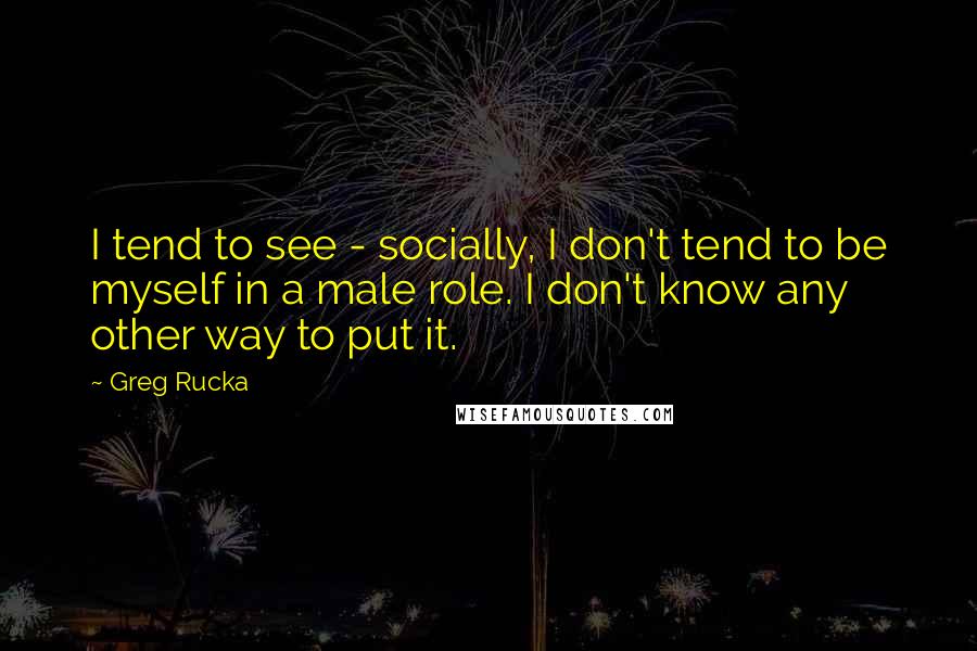 Greg Rucka Quotes: I tend to see - socially, I don't tend to be myself in a male role. I don't know any other way to put it.