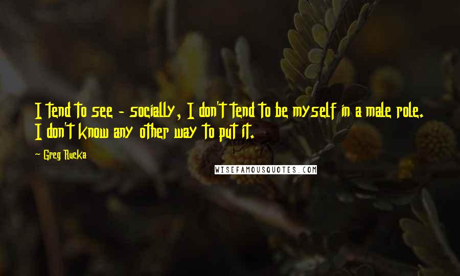 Greg Rucka Quotes: I tend to see - socially, I don't tend to be myself in a male role. I don't know any other way to put it.
