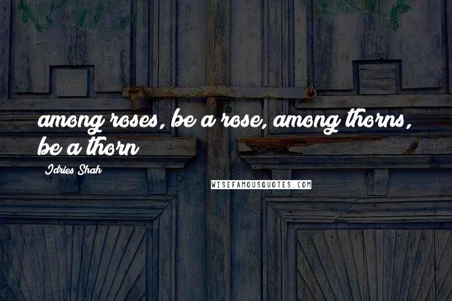 Idries Shah Quotes: among roses, be a rose, among thorns, be a thorn