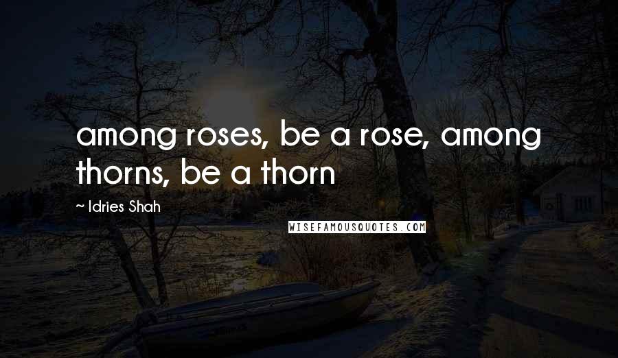 Idries Shah Quotes: among roses, be a rose, among thorns, be a thorn