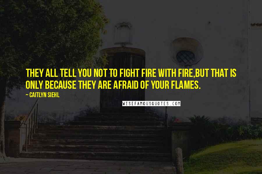 Caitlyn Siehl quotes: They all tell you not to fight fire with fire,but that is only because they are afraid of your flames. Caitlyn Siehl quotes: They all tell you not to fight fire with fire,but that is only because they are afraid of your flames.