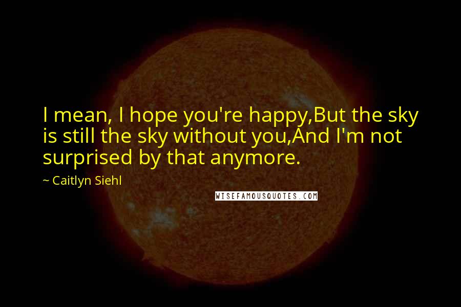 Caitlyn Siehl quotes: I mean, I hope you're happy,But the sky is still the sky without you,And I'm not surprised by that anymore. Caitlyn Siehl quotes: I mean, I hope you're happy,But the sky is still the sky without you,And I'm not surprised by that anymore.