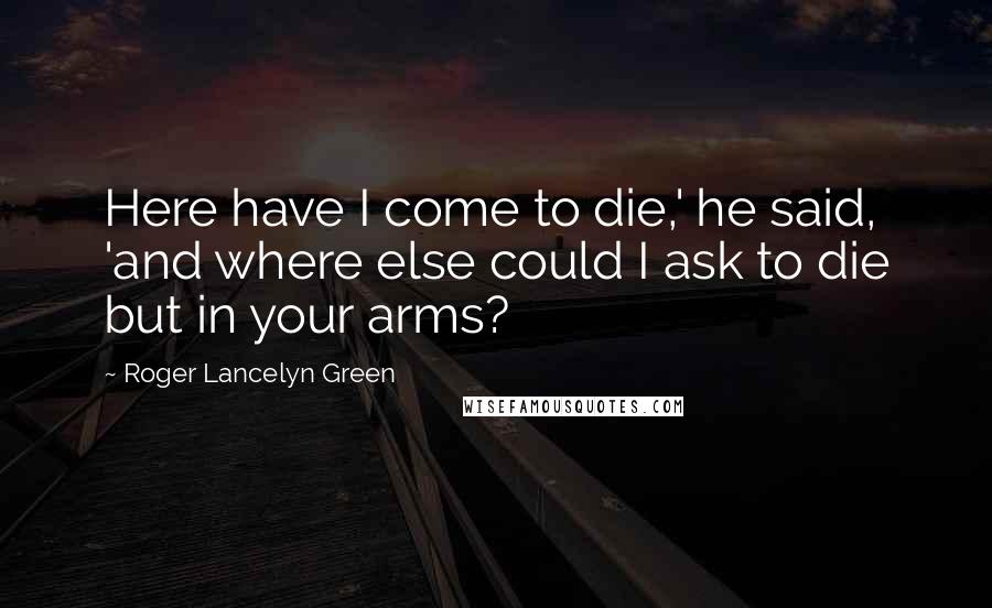Roger Lancelyn Green quotes: Here have I come to die,' he said, 'and where else could I ask to die but in your arms? Roger Lancelyn Green quotes: Here have I come to die,' he said, 'and where else could I ask to die but in your arms?
