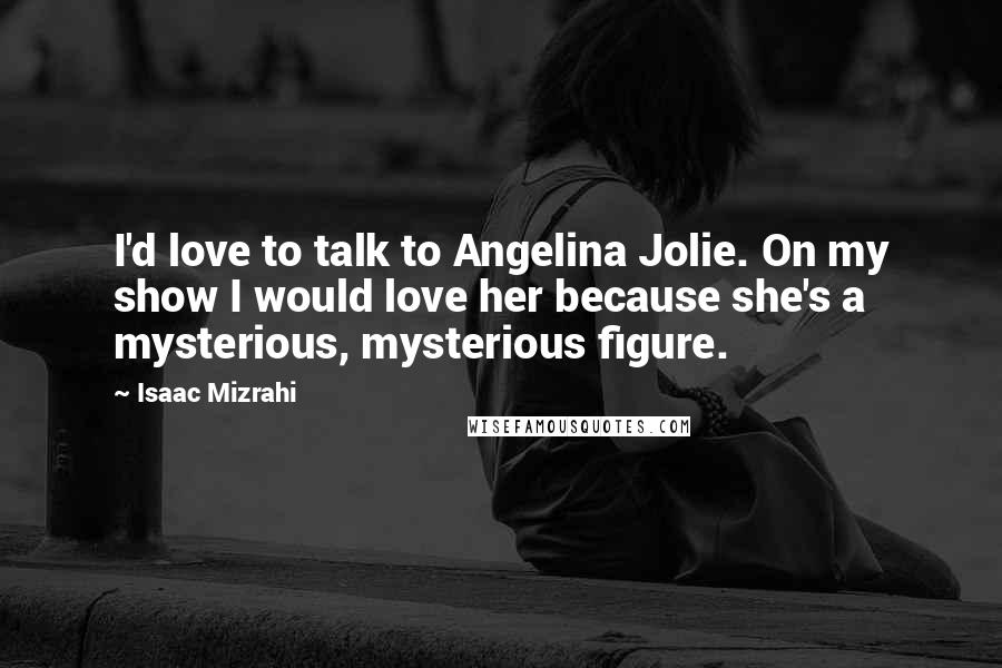 Isaac Mizrahi Quotes: I'd love to talk to Angelina Jolie. On my show I would love her because she's a mysterious, mysterious figure.