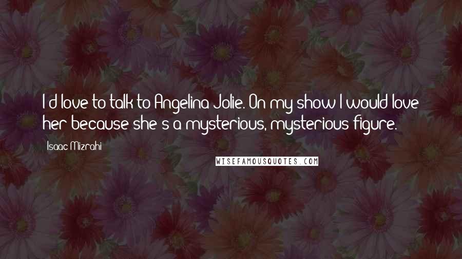 Isaac Mizrahi Quotes: I'd love to talk to Angelina Jolie. On my show I would love her because she's a mysterious, mysterious figure.