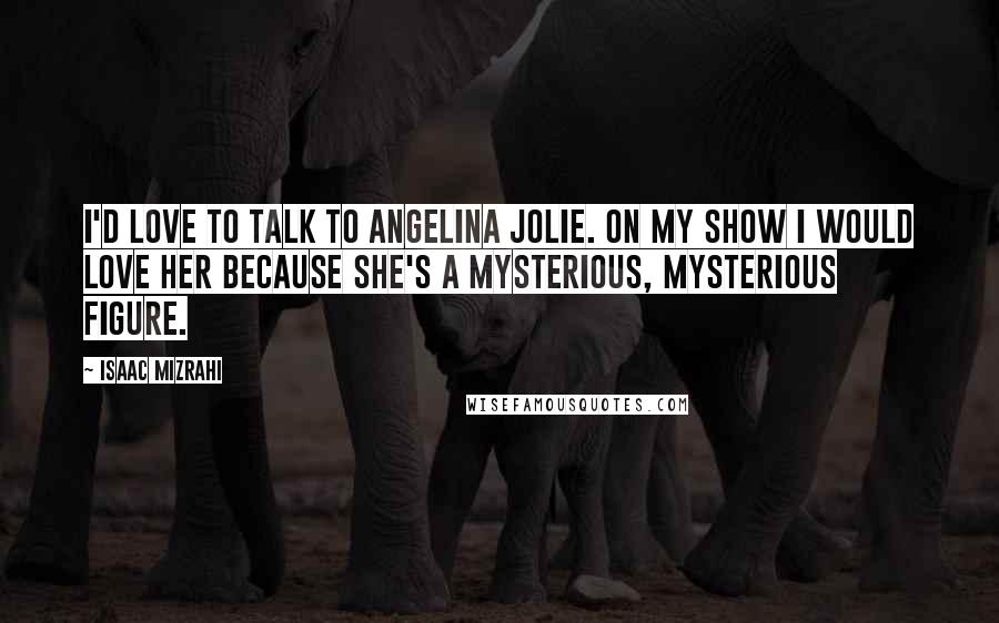 Isaac Mizrahi Quotes: I'd love to talk to Angelina Jolie. On my show I would love her because she's a mysterious, mysterious figure.
