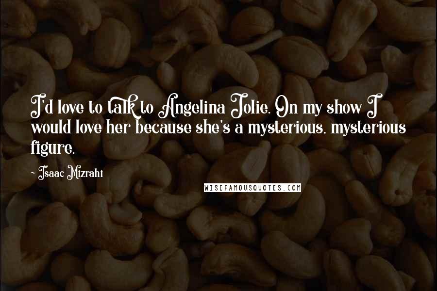 Isaac Mizrahi Quotes: I'd love to talk to Angelina Jolie. On my show I would love her because she's a mysterious, mysterious figure.