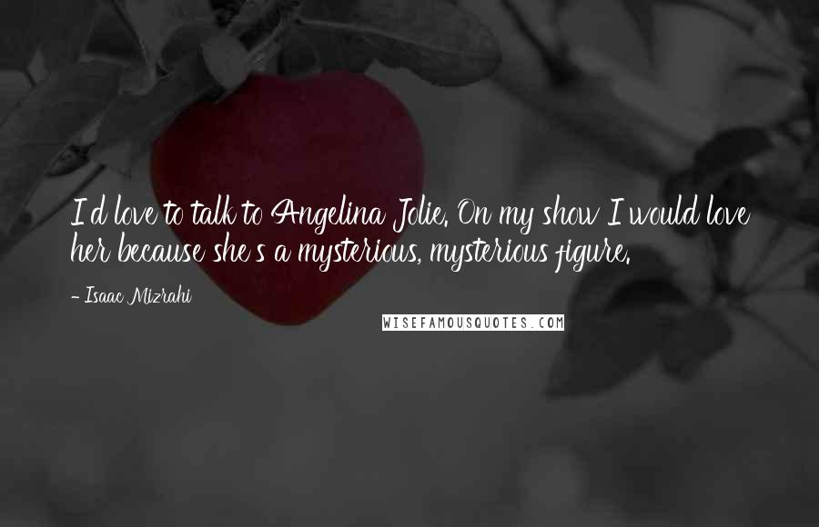 Isaac Mizrahi Quotes: I'd love to talk to Angelina Jolie. On my show I would love her because she's a mysterious, mysterious figure.