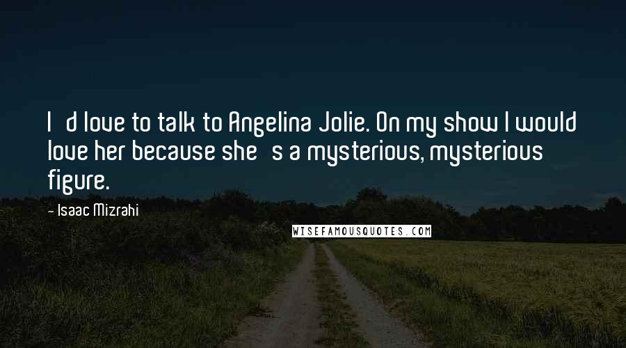 Isaac Mizrahi Quotes: I'd love to talk to Angelina Jolie. On my show I would love her because she's a mysterious, mysterious figure.